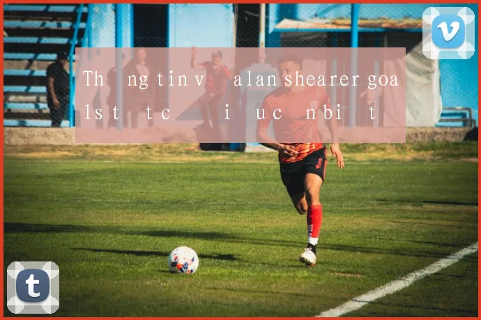 Thông tin về alan shearer goals tất cả điều cần biết