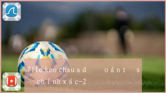 Tile keo chau a dự đoán tỷ số chính xác