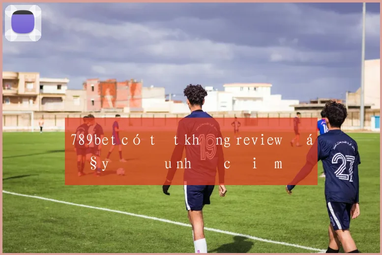 789bet có tốt không review đầy đủ ưu nhược điểm